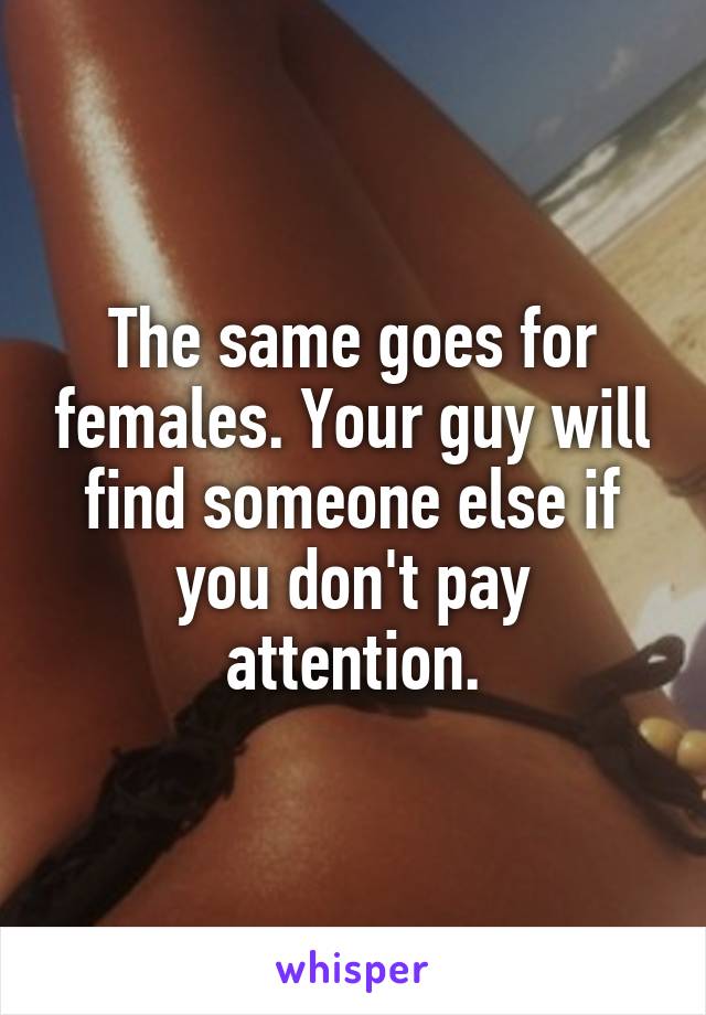 The same goes for females. Your guy will find someone else if you don't pay attention.