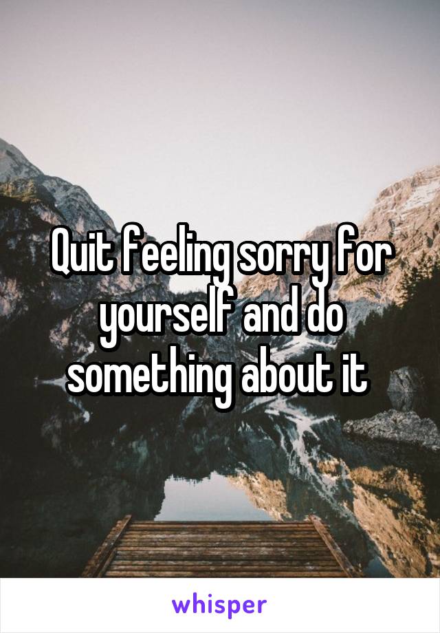 Quit feeling sorry for yourself and do something about it 