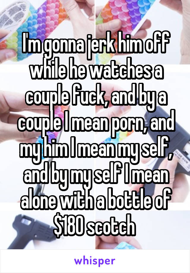I'm gonna jerk him off while he watches a couple fuck, and by a couple I mean porn, and my him I mean my self, and by my self I mean alone with a bottle of $180 scotch 