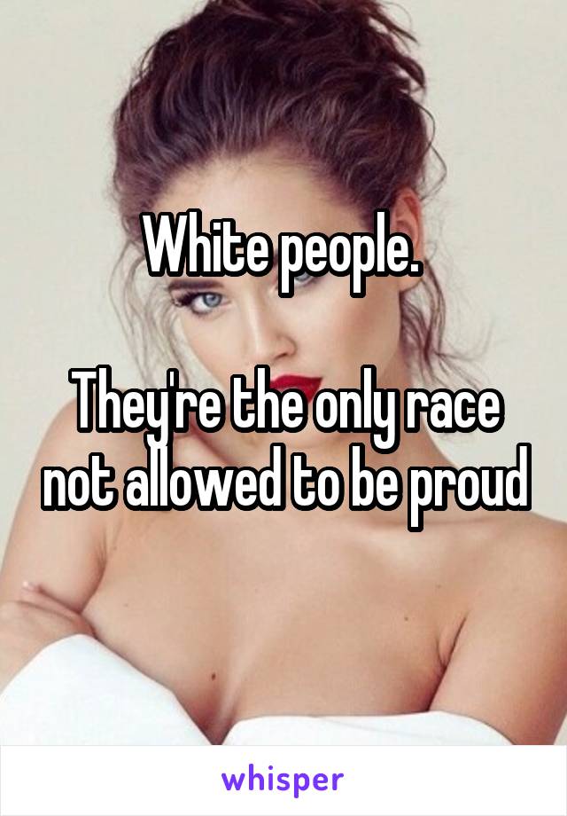 White people. 

They're the only race not allowed to be proud 