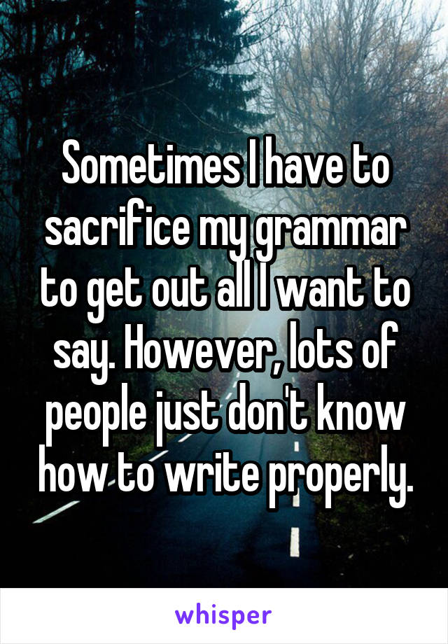 Sometimes I have to sacrifice my grammar to get out all I want to say. However, lots of people just don't know how to write properly.