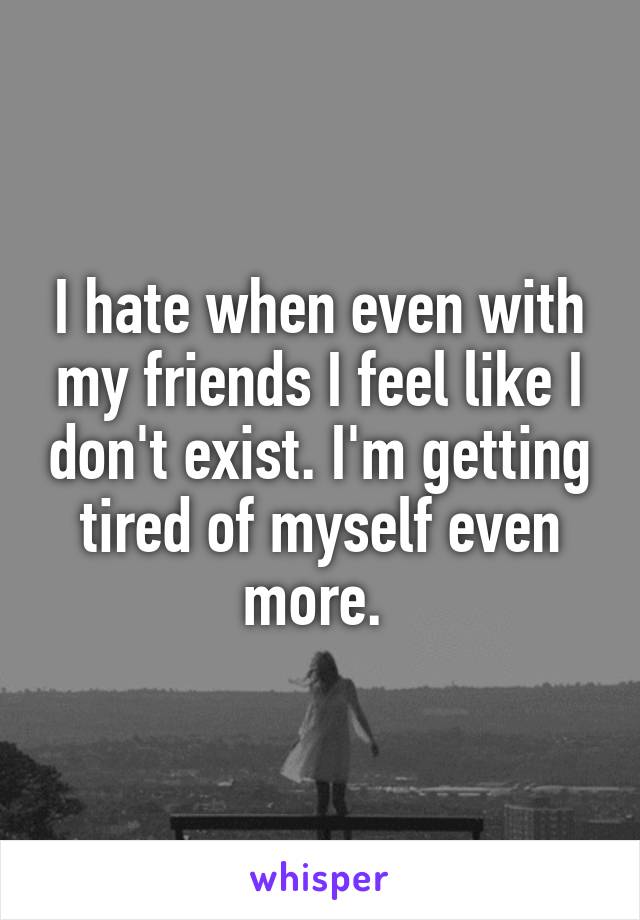 I hate when even with my friends I feel like I don't exist. I'm getting tired of myself even more. 