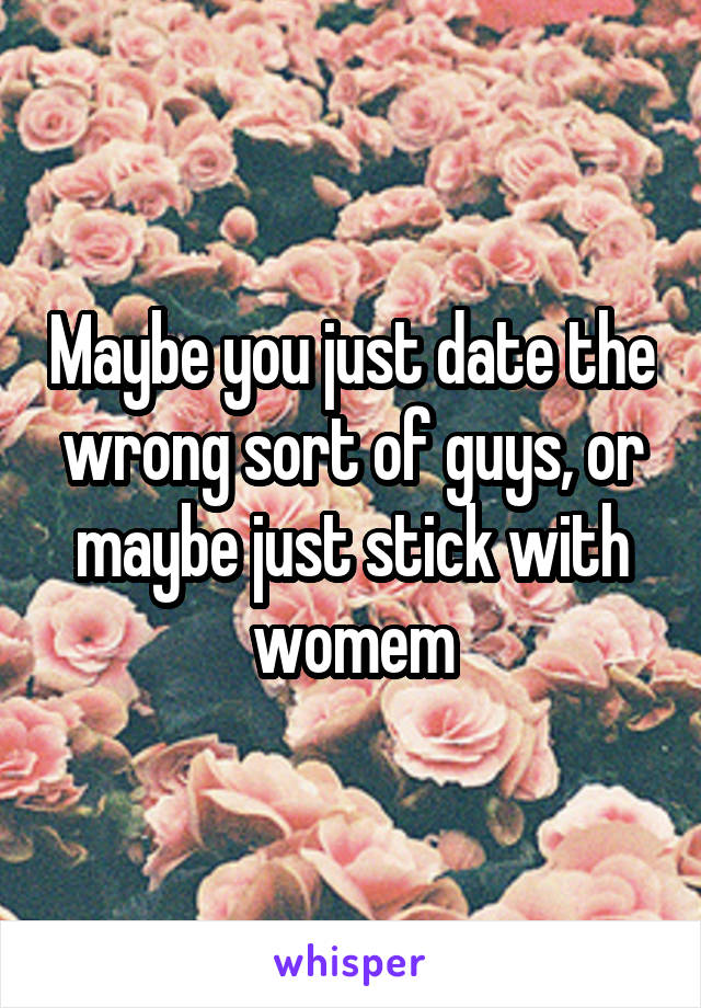 Maybe you just date the wrong sort of guys, or maybe just stick with womem