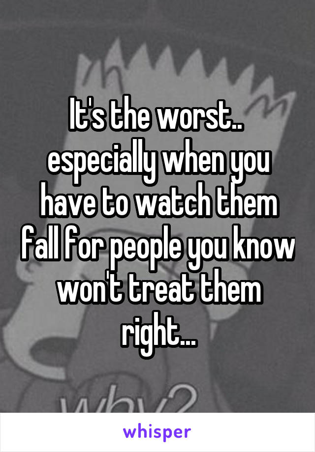 It's the worst..  especially when you have to watch them fall for people you know won't treat them right...