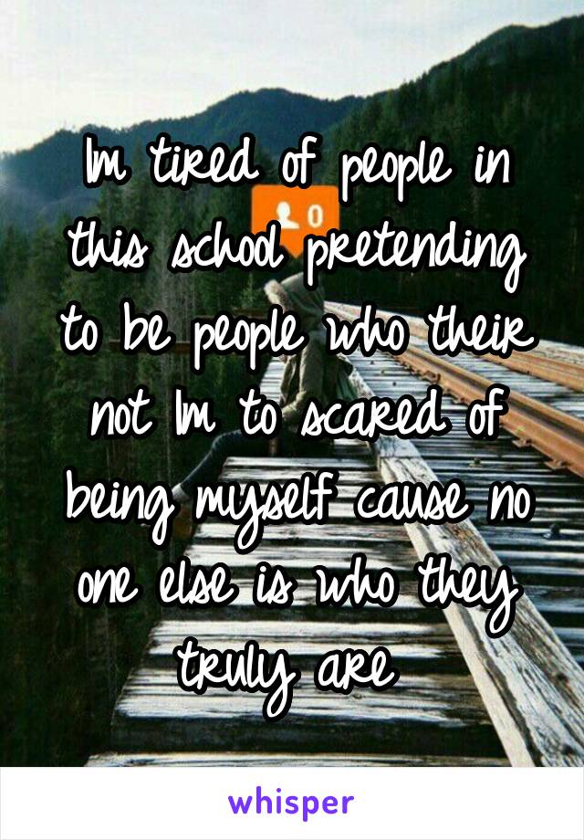 Im tired of people in this school pretending to be people who their not Im to scared of being myself cause no one else is who they truly are 