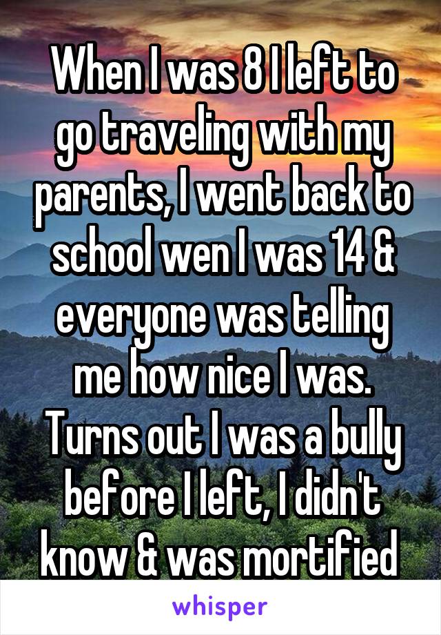 When I was 8 I left to go traveling with my parents, I went back to school wen I was 14 & everyone was telling me how nice I was. Turns out I was a bully before I left, I didn't know & was mortified 