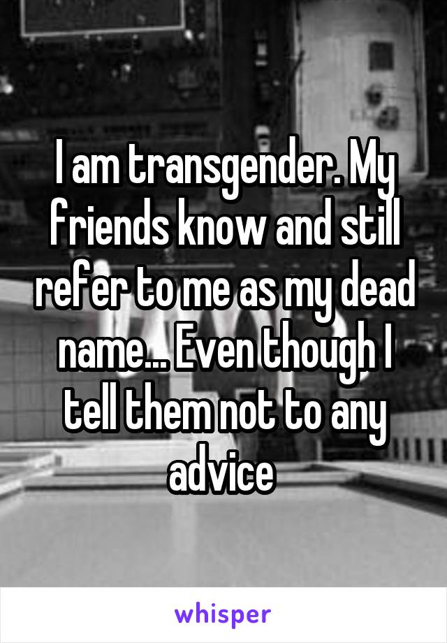 I am transgender. My friends know and still refer to me as my dead name... Even though I tell them not to any advice 