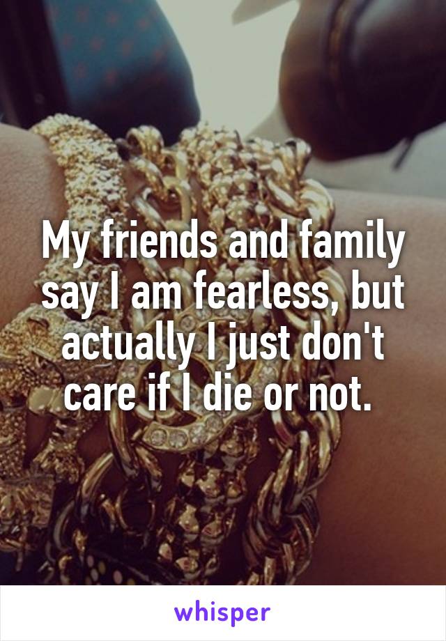 My friends and family say I am fearless, but actually I just don't care if I die or not. 