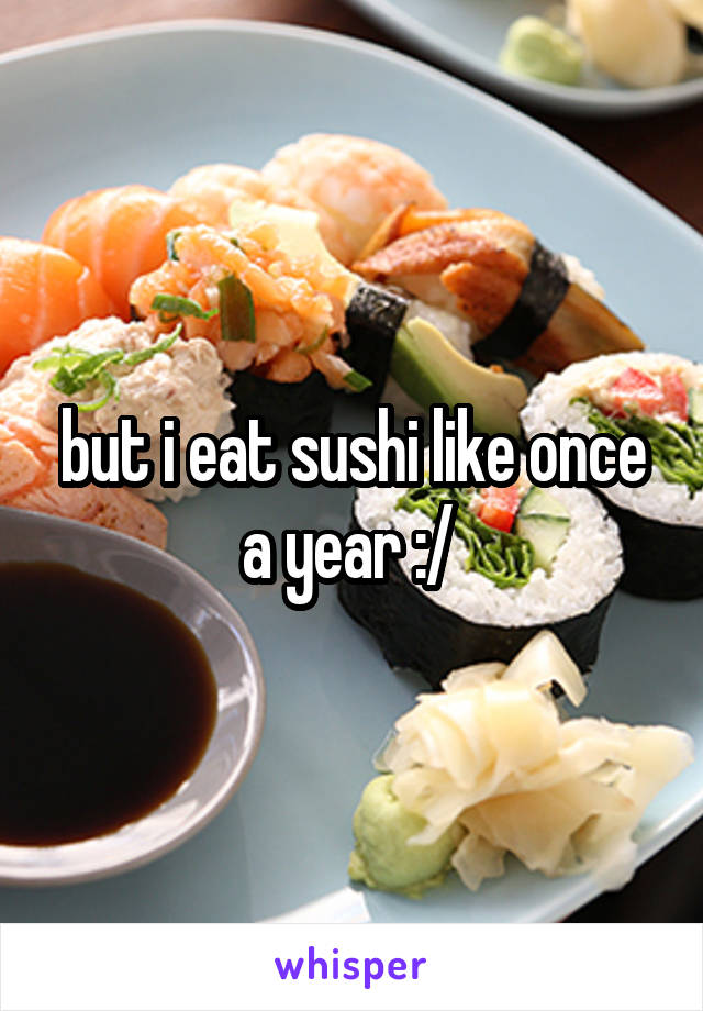 but i eat sushi like once a year :/ 