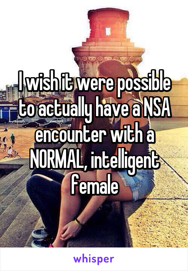 I wish it were possible to actually have a NSA encounter with a NORMAL, intelligent female