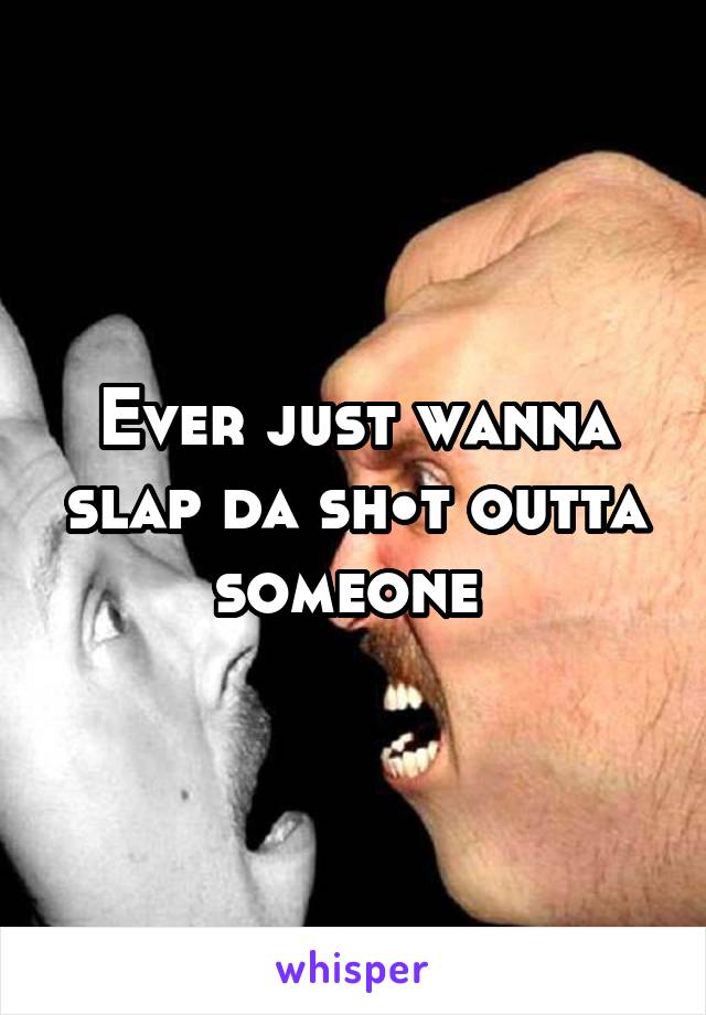 Ever just wanna slap da sh•t outta someone 