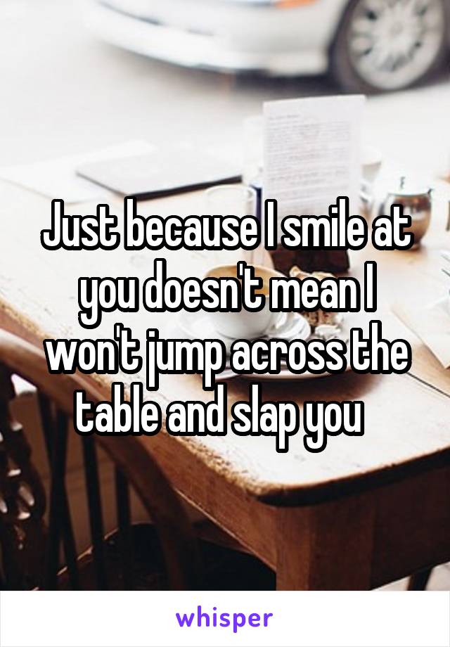 Just because I smile at you doesn't mean I won't jump across the table and slap you  