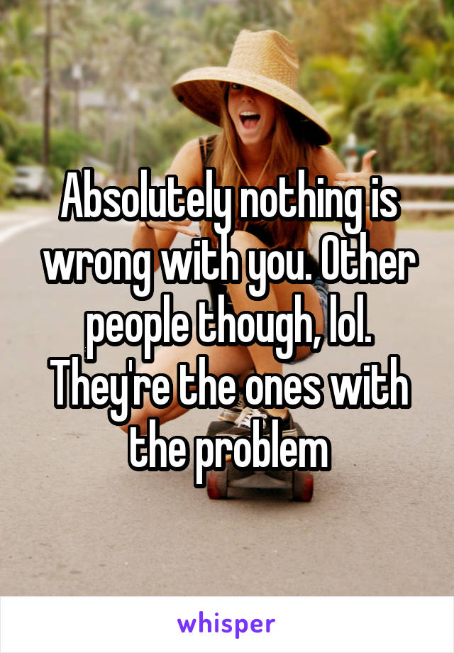 Absolutely nothing is wrong with you. Other people though, lol. They're the ones with the problem
