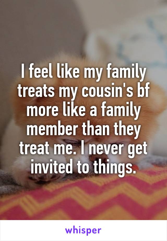 I feel like my family treats my cousin's bf more like a family member than they treat me. I never get invited to things.