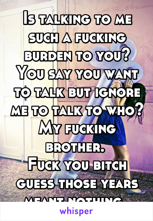 Is talking to me such a fucking burden to you? You say you want to talk but ignore me to talk to who?
My fucking brother. 
Fuck you bitch guess those years meant nothing. 