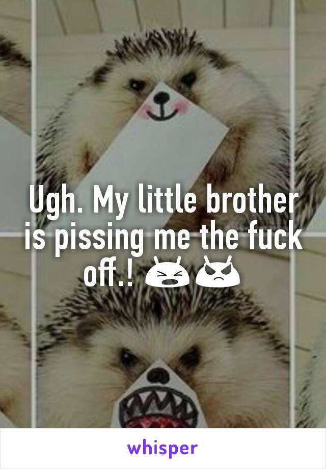 Ugh. My little brother is pissing me the fuck off.! 😫😡