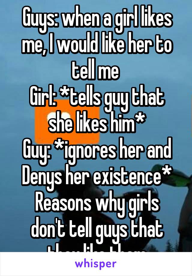 Guys: when a girl likes me, I would like her to tell me 
Girl: *tells guy that she likes him*
Guy: *ignores her and Denys her existence*
Reasons why girls don't tell guys that they like them