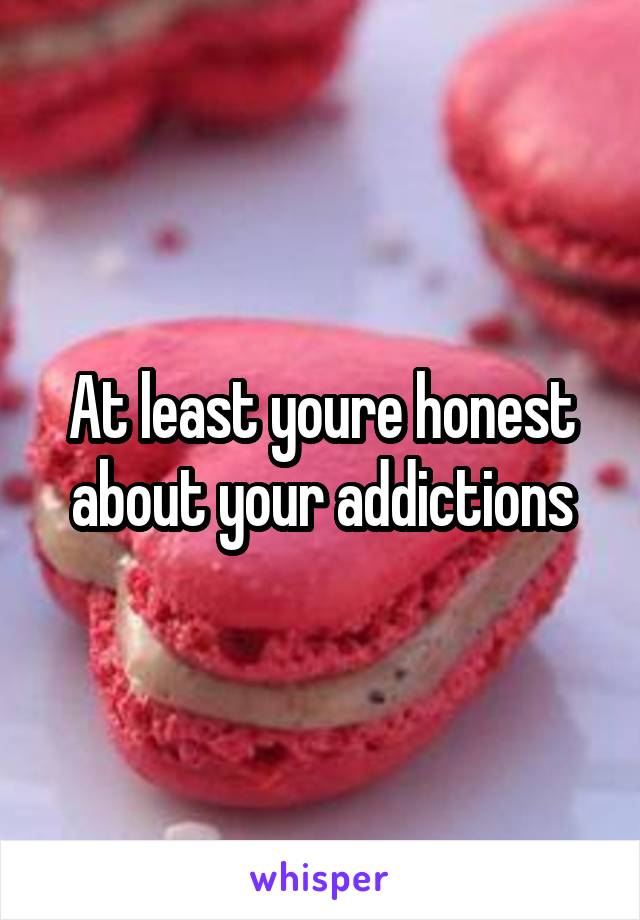 At least youre honest about your addictions