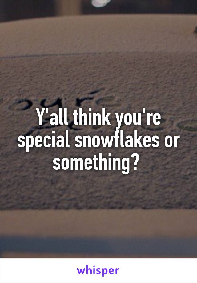 Y'all think you're special snowflakes or something? 