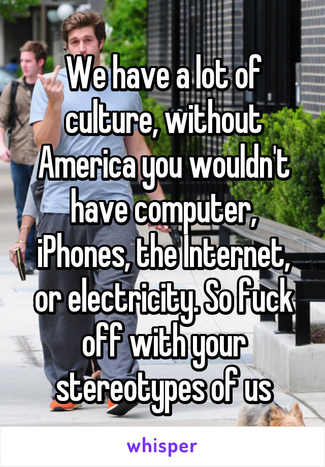  We have a lot of  culture, without America you wouldn't have computer, iPhones, the Internet, or electricity. So fuck off with your stereotypes of us