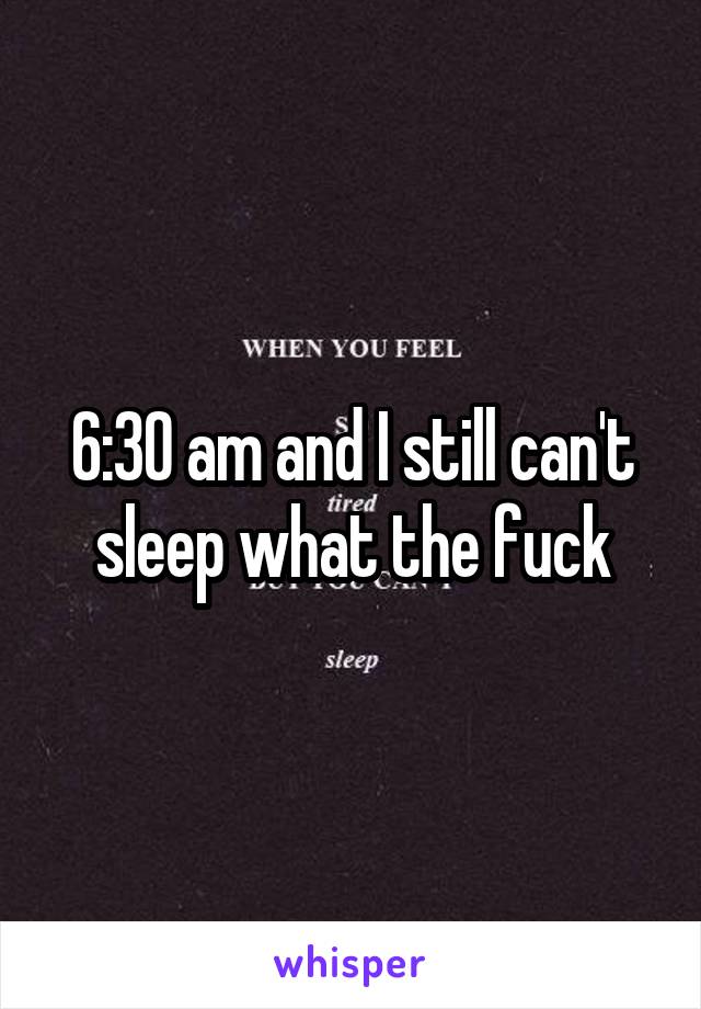 6:30 am and I still can't sleep what the fuck