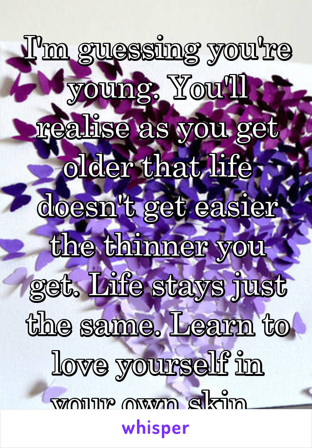 I'm guessing you're young. You'll realise as you get older that life doesn't get easier the thinner you get. Life stays just the same. Learn to love yourself in your own skin. 