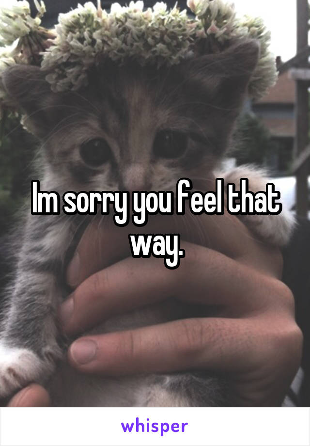 Im sorry you feel that way.