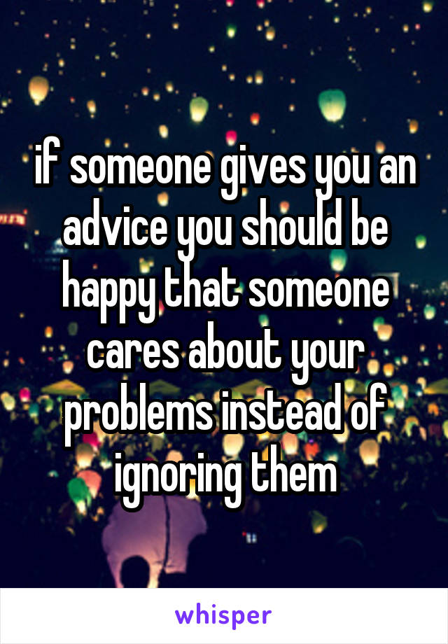 if someone gives you an advice you should be happy that someone cares about your problems instead of ignoring them