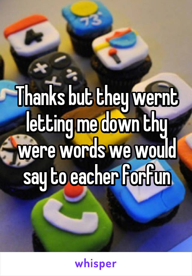 Thanks but they wernt letting me down thy were words we would say to eacher forfun