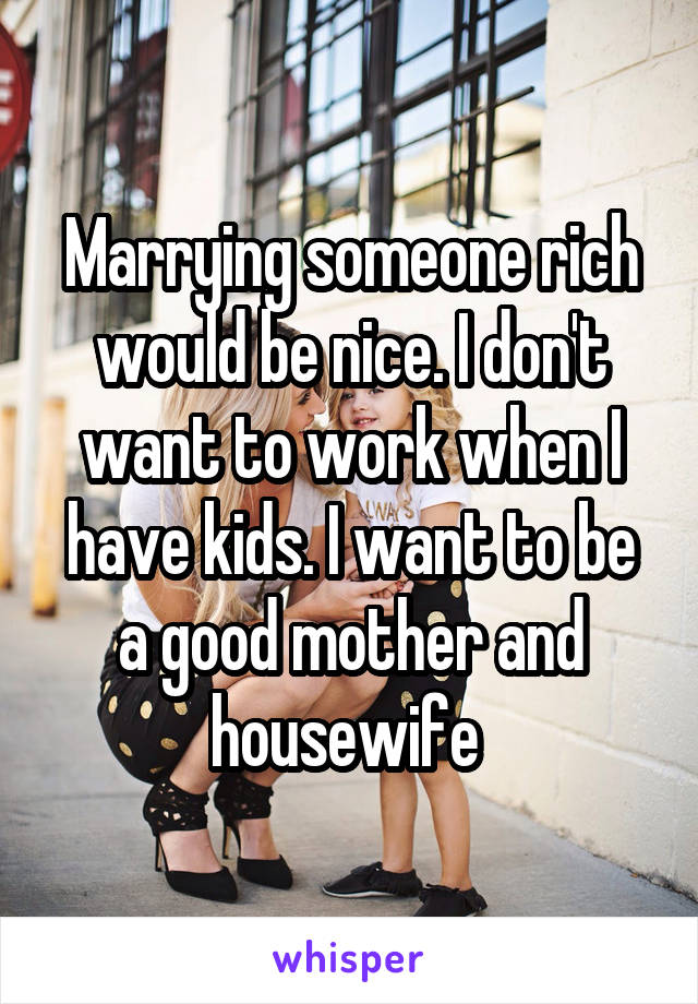 Marrying someone rich would be nice. I don't want to work when I have kids. I want to be a good mother and housewife 