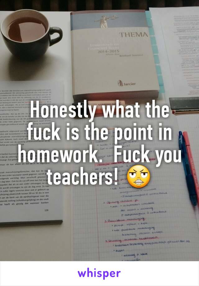 Honestly what the fuck is the point in homework.  Fuck you teachers! 😬