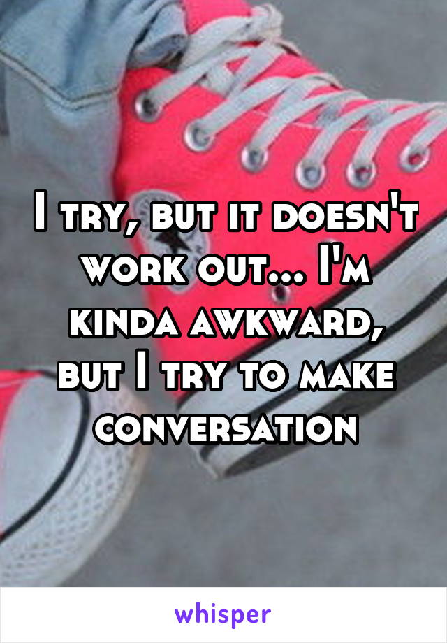 I try, but it doesn't work out... I'm kinda awkward, but I try to make conversation