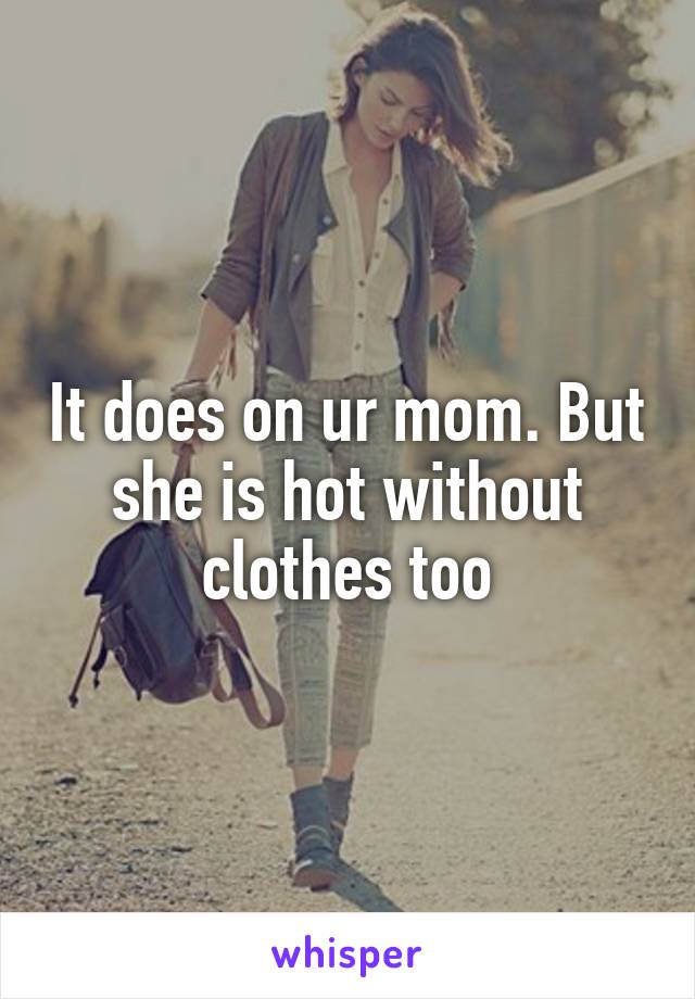 It does on ur mom. But she is hot without clothes too