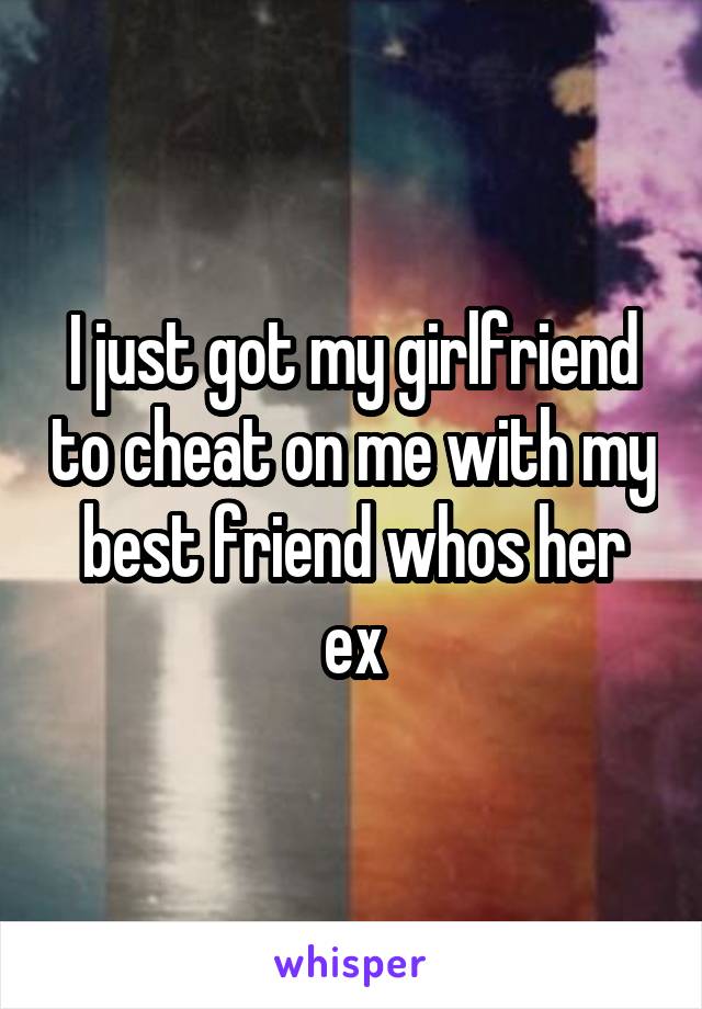 I just got my girlfriend to cheat on me with my best friend whos her ex
