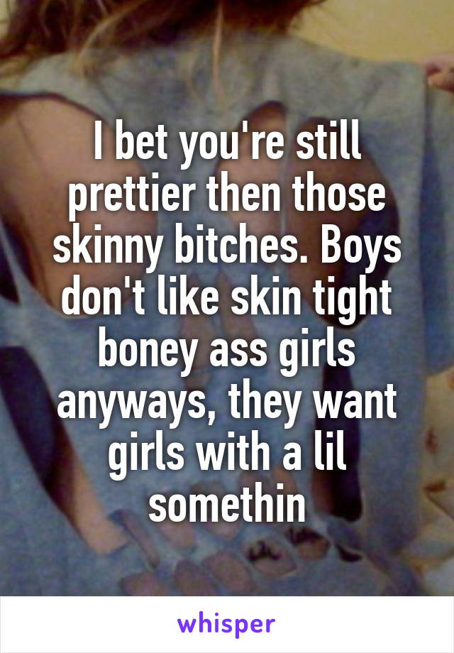I bet you're still prettier then those skinny bitches. Boys don't like skin tight boney ass girls anyways, they want girls with a lil somethin
