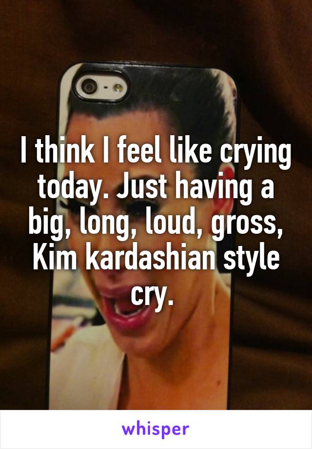 I think I feel like crying today. Just having a big, long, loud, gross, Kim kardashian style cry. 