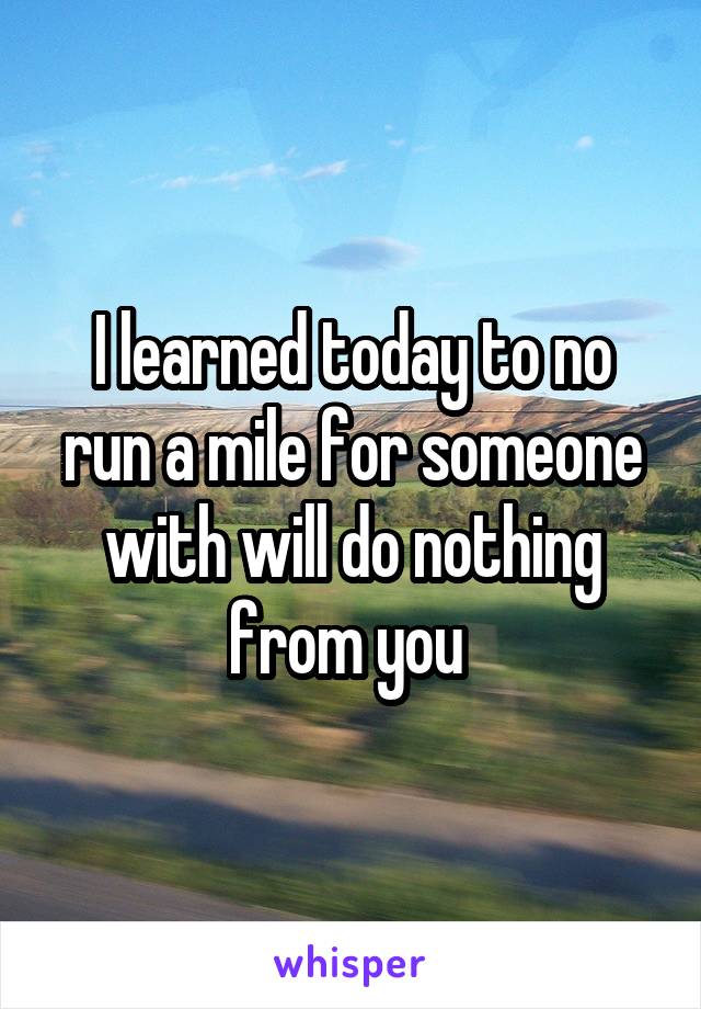 I learned today to no run a mile for someone with will do nothing from you 