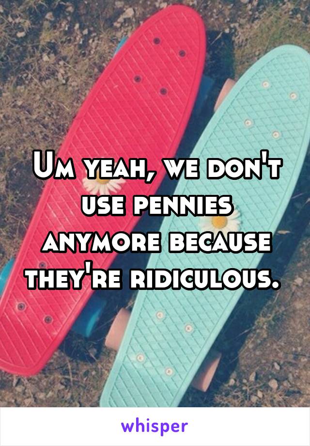 Um yeah, we don't use pennies anymore because they're ridiculous. 