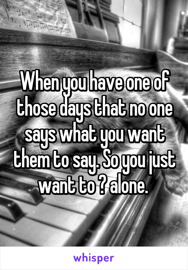 When you have one of those days that no one says what you want them to say. So you just want to 🐝 alone. 