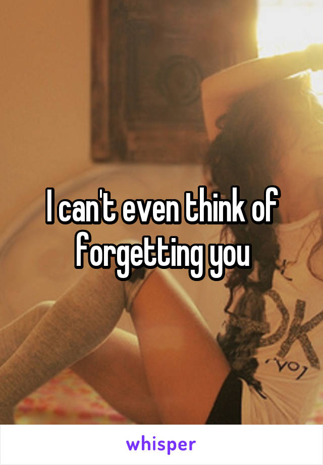 I can't even think of forgetting you