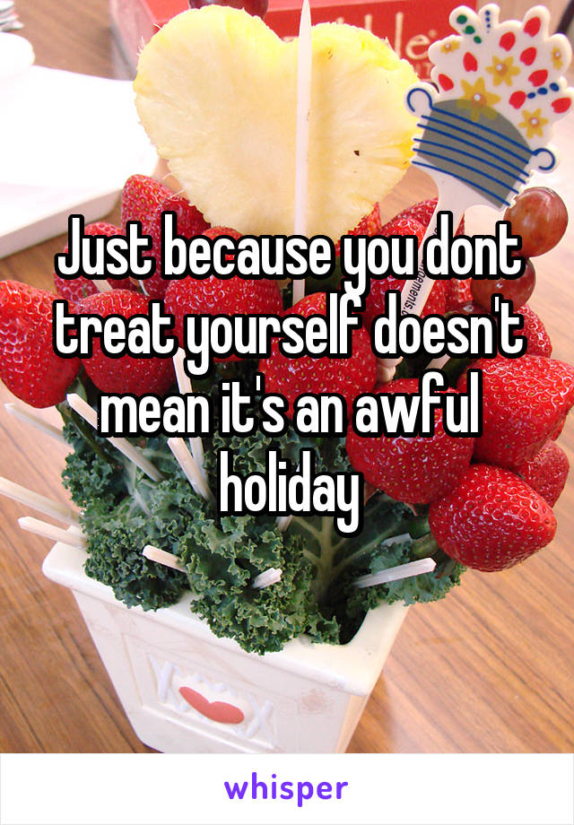 Just because you dont treat yourself doesn't mean it's an awful holiday

