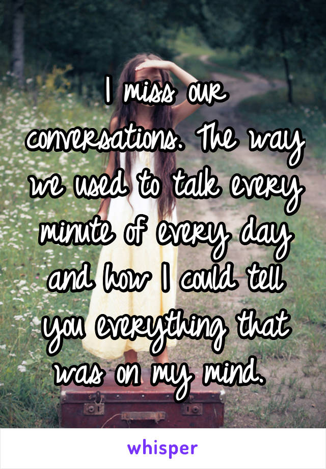 I miss our conversations. The way we used to talk every minute of every day and how I could tell you everything that was on my mind. 