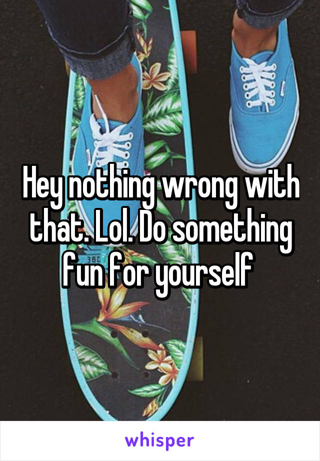 Hey nothing wrong with that. Lol. Do something fun for yourself 