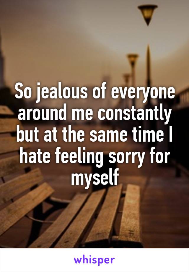 So jealous of everyone around me constantly but at the same time I hate feeling sorry for myself