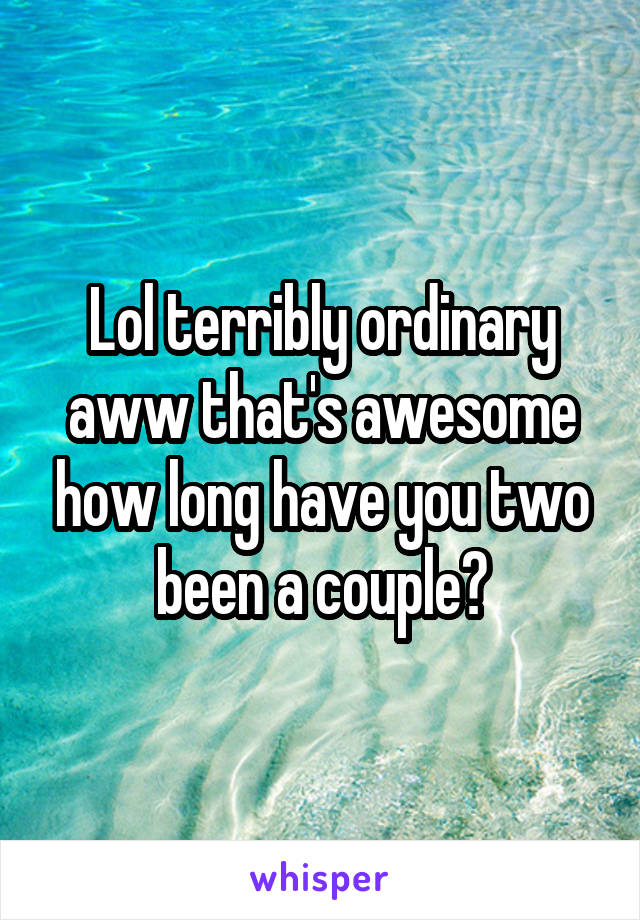 Lol terribly ordinary aww that's awesome how long have you two been a couple?