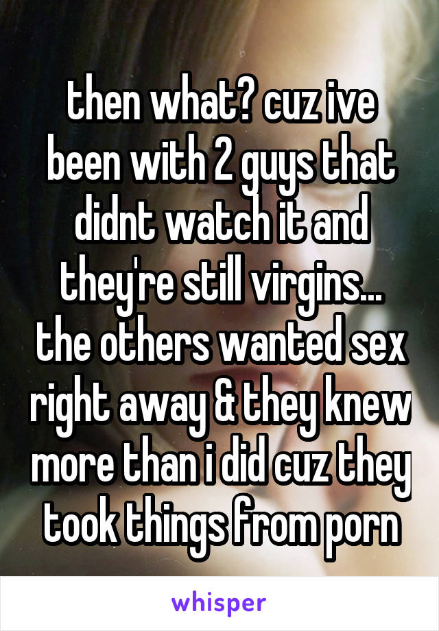 then what? cuz ive been with 2 guys that didnt watch it and they're still virgins... the others wanted sex right away & they knew more than i did cuz they took things from porn