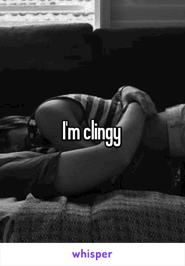 I'm clingy 