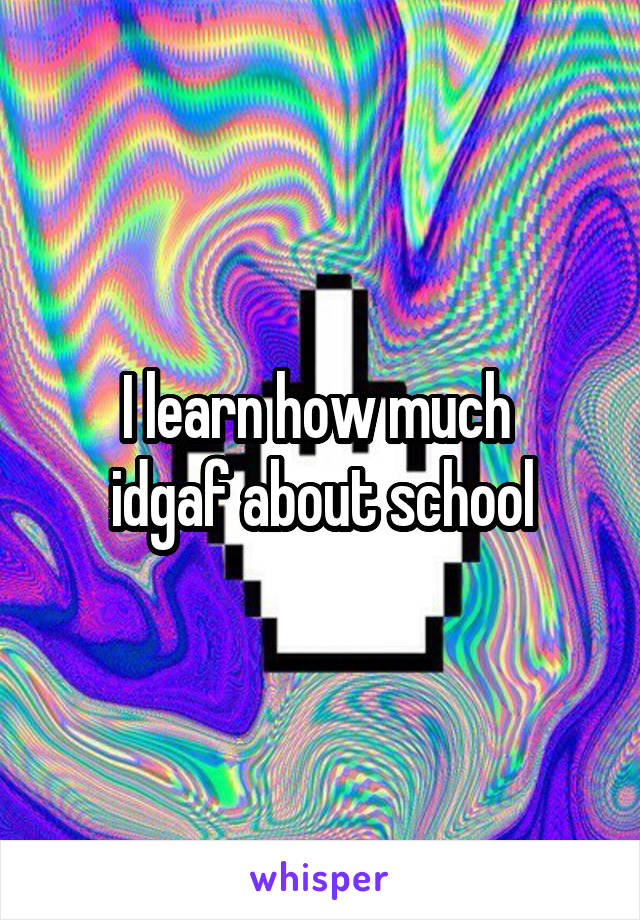 I learn how much 
idgaf about school