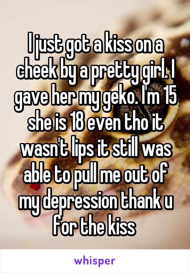 I just got a kiss on a cheek by a pretty girl. I gave her my geko. I'm 15 she is 18 even tho it wasn't lips it still was able to pull me out of my depression thank u for the kiss 