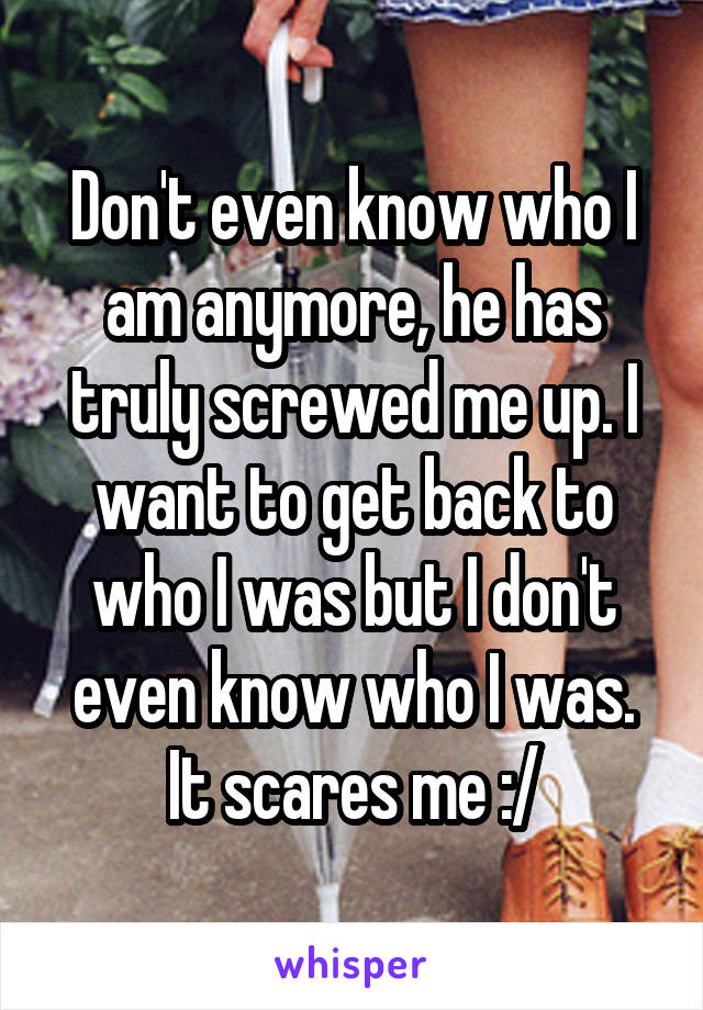 Don't even know who I am anymore, he has truly screwed me up. I want to get back to who I was but I don't even know who I was. It scares me :/